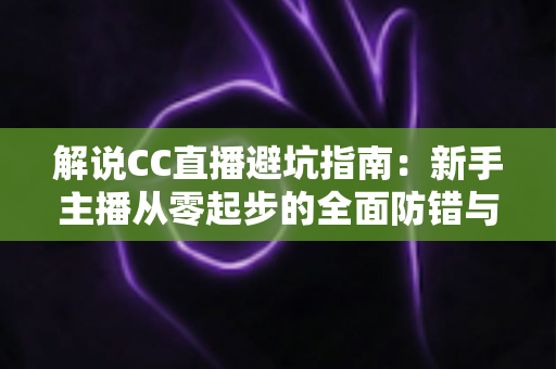解说CC直播避坑指南：新手主播从零起步的全面防错与实战手册