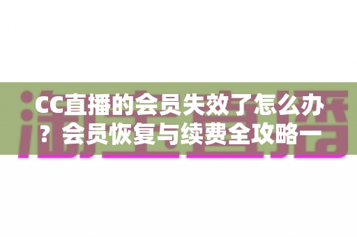 CC直播的会员失效了怎么办？会员恢复与续费全攻略一站式指南