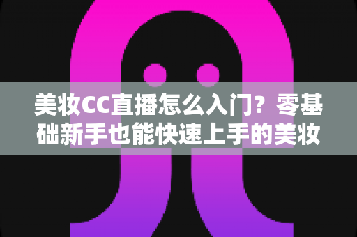 美妆CC直播怎么入门？零基础新手也能快速上手的美妆直播实战全攻略