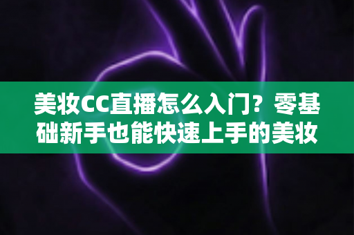 美妆CC直播怎么入门？零基础新手也能快速上手的美妆直播实战全攻略