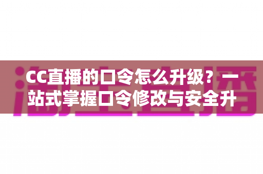 CC直播的口令怎么升级？一站式掌握口令修改与安全升级全攻略，让直播账号固若金汤