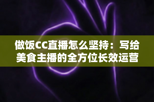 做饭CC直播怎么坚持：写给美食主播的全方位长效运营指南