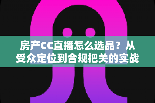 房产CC直播怎么选品?从受众定位到合规把关的实战选品全攻略 房产CC直播怎么选品?从受众定位到合规把关的实战选品全攻略