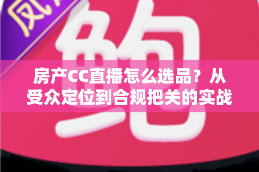 房产CC直播怎么选品?从受众定位到合规把关的实战选品全攻略 房产CC直播怎么选品?从受众定位到合规把关的实战选品全攻略