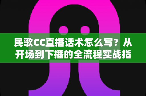 民歌CC直播话术怎么写？从开场到下播的全流程实战指南