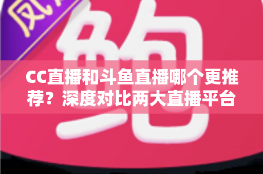 CC直播和斗鱼直播哪个更推荐？深度对比两大直播平台帮你找到最佳选择