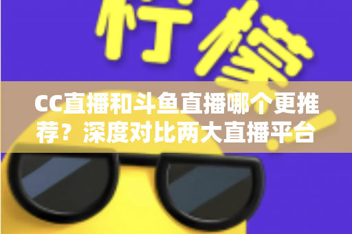 CC直播和斗鱼直播哪个更推荐？深度对比两大直播平台帮你找到最佳选择