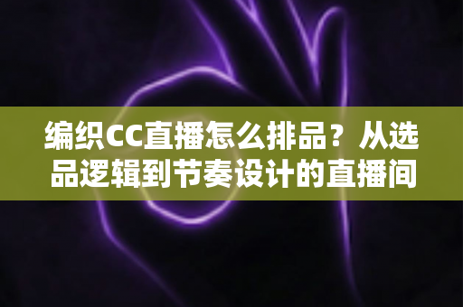编织CC直播怎么排品?从选品逻辑到节奏设计的直播间实战全攻略 编织CC直播怎么排品?从选品逻辑到节奏设计的直播间实战全攻略