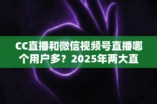 CC直播和微信视频号直播哪个用户多？2025年两大直播平台用户规模与生态深度对比全解析