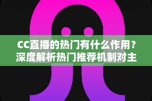 CC直播的热门有什么作用？深度解析热门推荐机制对主播、观众与平台的多重价值