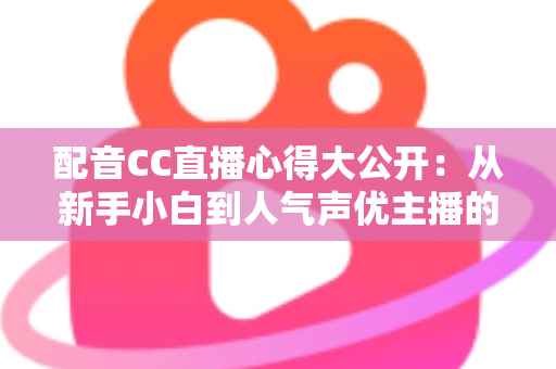 配音CC直播心得大公开：从新手小白到人气声优主播的实战技巧与避坑指南全解析