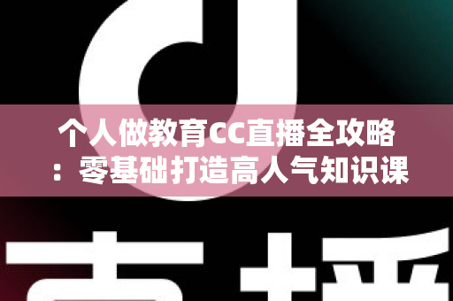 个人做教育CC直播全攻略：零基础打造高人气知识课堂的实战指南