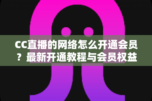 CC直播的网络怎么开通会员？最新开通教程与会员权益一站式解读