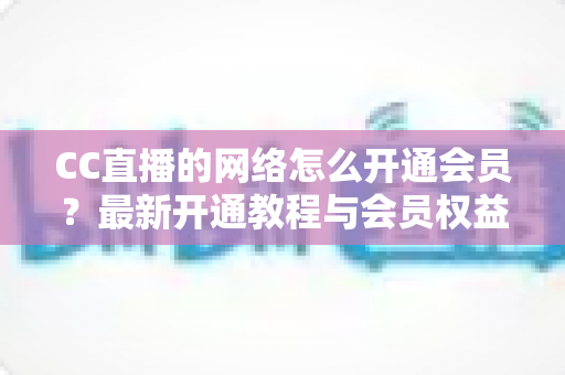 CC直播的网络怎么开通会员？最新开通教程与会员权益一站式解读