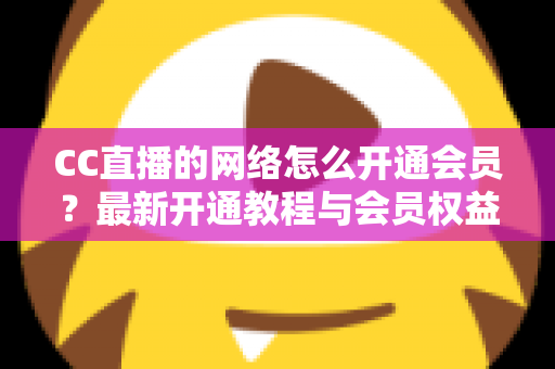 CC直播的网络怎么开通会员？最新开通教程与会员权益一站式解读