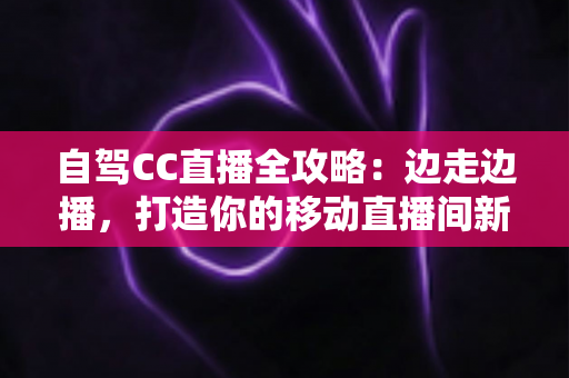 自驾CC直播全攻略:边走边播,打造你的移动直播间新玩法 自驾CC直播全攻略:边走边播,打造你的移动直播间新玩法