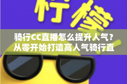 骑行CC直播怎么提升人气？从零开始打造高人气骑行直播间的完整实战指南