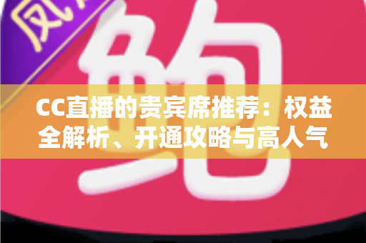 CC直播的贵宾席推荐：权益全解析、开通攻略与高人气直播间挑选指南
