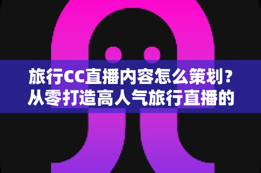 旅行CC直播内容怎么策划？从零打造高人气旅行直播的全方位实战指南