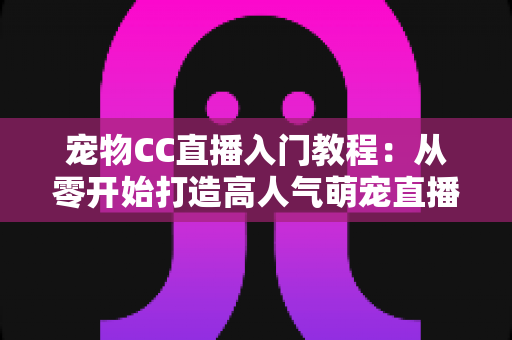 宠物CC直播入门教程：从零开始打造高人气萌宠直播间的完整指南