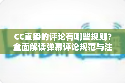 CC直播的评论有哪些规则？全面解读弹幕评论规范与注意事项指南