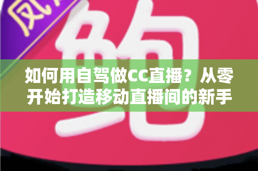 如何用自驾做CC直播?从零开始打造移动直播间的新手全攻略 如何用自驾做CC直播?从零开始打造移动直播间的新手全攻略
