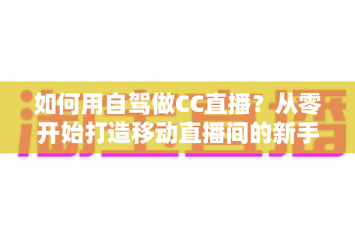如何用自驾做CC直播？从零开始打造移动直播间的新手全攻略