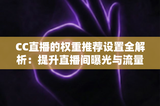 CC直播的权重推荐设置全解析：提升直播间曝光与流量的实用指南