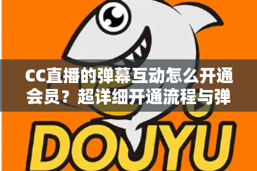 CC直播的弹幕互动怎么开通会员？超详细开通流程与弹幕特权全攻略
