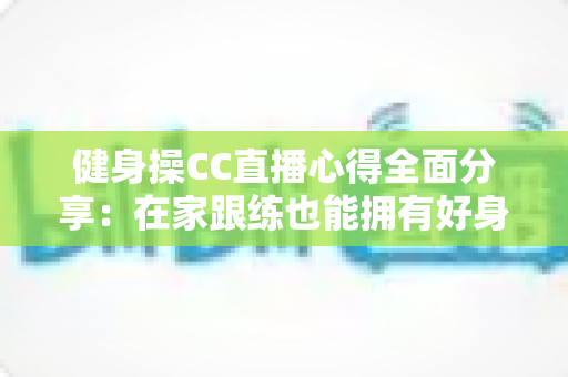 健身操CC直播心得全面分享：在家跟练也能拥有好身材的科学运动指南
