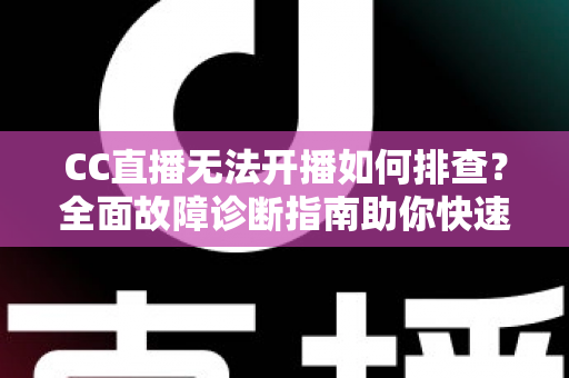 CC直播无法开播如何排查？全面故障诊断指南助你快速恢复直播