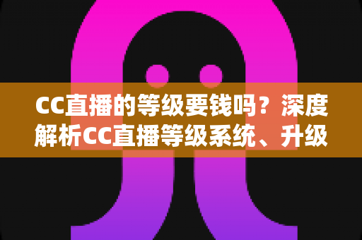 CC直播的等级要钱吗？深度解析CC直播等级系统、升级途径与费用真相
