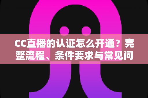 CC直播的认证怎么开通?完整流程、条件要求与常见问题一站式指南 CC直播的认证怎么开通?完整流程、条件要求与常见问题一站式指南