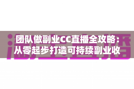 团队做副业CC直播全攻略：从零起步打造可持续副业收入的实战指南