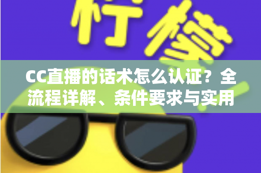 CC直播的话术怎么认证？全流程详解、条件要求与实用技巧一文讲透