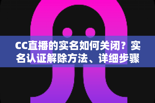 CC直播的实名如何关闭?实名认证解除方法、详细步骤与安全避坑指南全解析 CC直播的实名如何关闭?实名认证解除方法、详细步骤与安全避坑指南全解析