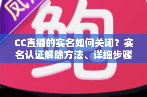 CC直播的实名如何关闭？实名认证解除方法、详细步骤与安全避坑指南全解析