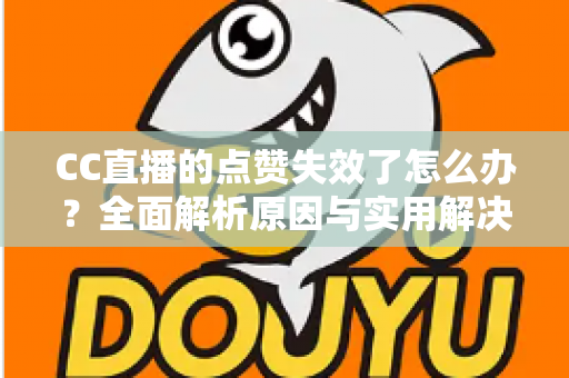 CC直播的点赞失效了怎么办？全面解析原因与实用解决方案指南