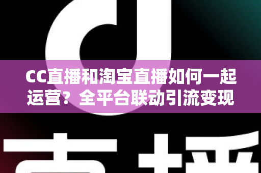 CC直播和淘宝直播如何一起运营?全平台联动引流变现的实战指南与运营策略详解 CC直播和淘宝直播如何一起运营?全平台联动引流变现的实战指南与运营策略详解