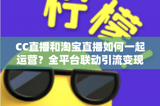 CC直播和淘宝直播如何一起运营？全平台联动引流变现的实战指南与运营策略详解