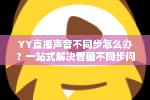 YY直播声音不同步怎么办？一站式解决音画不同步问题的实用指南