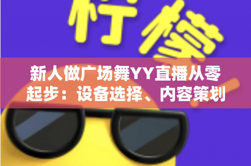 新人做广场舞YY直播从零起步：设备选择、内容策划与涨粉变现全攻略