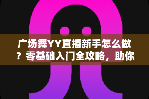 广场舞YY直播新手怎么做？零基础入门全攻略，助你快速成为人气主播