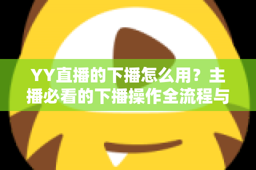 YY直播的下播怎么用?主播必看的下播操作全流程与实用技巧指南 YY直播的下播怎么用?主播必看的下播操作全流程与实用技巧指南