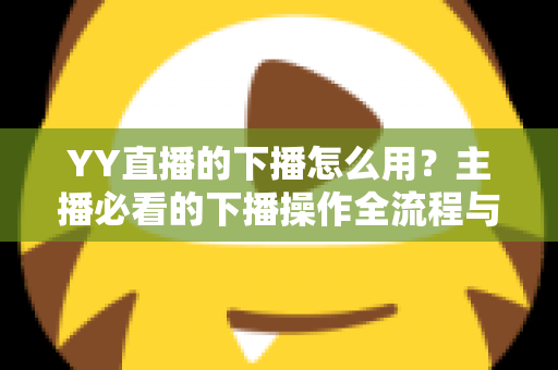 YY直播的下播怎么用?主播必看的下播操作全流程与实用技巧指南 YY直播的下播怎么用?主播必看的下播操作全流程与实用技巧指南