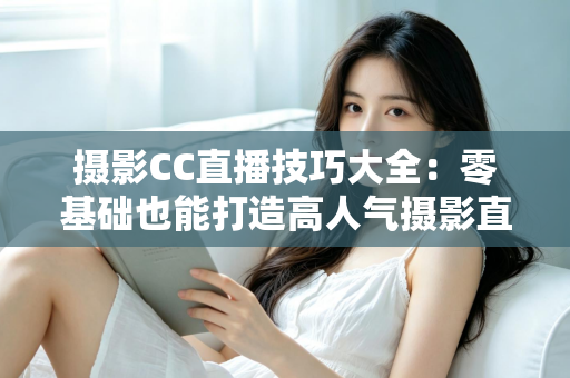 摄影CC直播技巧大全：零基础也能打造高人气摄影直播间的实战指南