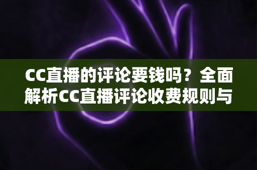 CC直播的评论要钱吗?全面解析CC直播评论收费规则与免费使用指南 CC直播的评论要钱吗?全面解析CC直播评论收费规则与免费使用指南