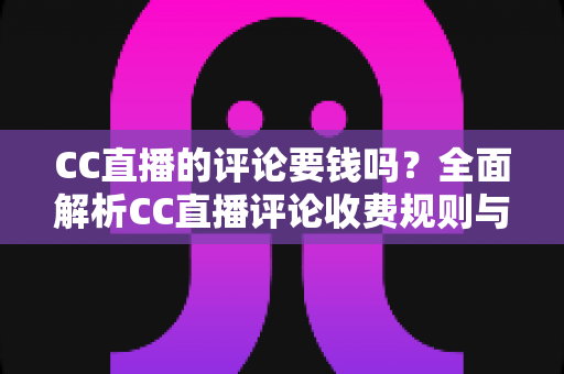 CC直播的评论要钱吗?全面解析CC直播评论收费规则与免费使用指南 CC直播的评论要钱吗?全面解析CC直播评论收费规则与免费使用指南