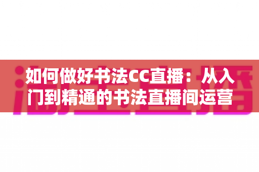 如何做好书法CC直播:从入门到精通的书法直播间运营全攻略 如何做好书法CC直播:从入门到精通的书法直播间运营全攻略