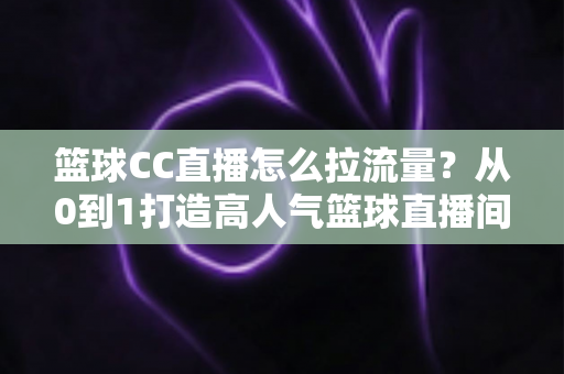 篮球CC直播怎么拉流量？从0到1打造高人气篮球直播间的全方位实战运营指南